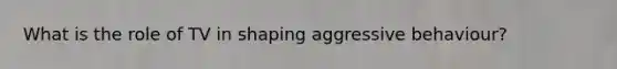 What is the role of TV in shaping aggressive behaviour?