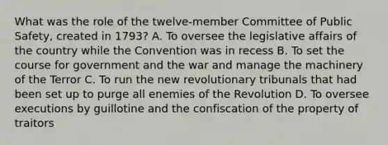 What was the role of the twelve-member Committee of Public Safety, created in 1793? A. To oversee the legislative affairs of the country while the Convention was in recess B. To set the course for government and the war and manage the machinery of the Terror C. To run the new revolutionary tribunals that had been set up to purge all enemies of the Revolution D. To oversee executions by guillotine and the confiscation of the property of traitors