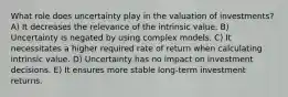 What role does uncertainty play in the valuation of investments? A) It decreases the relevance of the intrinsic value. B) Uncertainty is negated by using complex models. C) It necessitates a higher required rate of return when calculating intrinsic value. D) Uncertainty has no impact on investment decisions. E) It ensures more stable long-term investment returns.