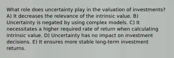 What role does uncertainty play in the valuation of investments? A) It decreases the relevance of the intrinsic value. B) Uncertainty is negated by using complex models. C) It necessitates a higher required rate of return when calculating intrinsic value. D) Uncertainty has no impact on investment decisions. E) It ensures more stable long-term investment returns.