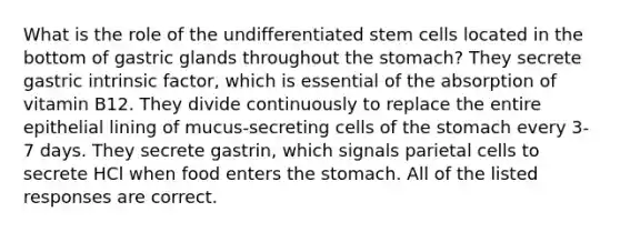 What is the role of the undifferentiated stem cells located in the bottom of gastric glands throughout the stomach? They secrete gastric intrinsic factor, which is essential of the absorption of vitamin B12. They divide continuously to replace the entire epithelial lining of mucus-secreting cells of the stomach every 3-7 days. They secrete gastrin, which signals parietal cells to secrete HCl when food enters the stomach. All of the listed responses are correct.