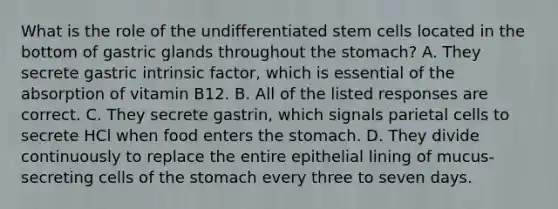 What is the role of the undifferentiated stem cells located in the bottom of gastric glands throughout the stomach? A. They secrete gastric intrinsic factor, which is essential of the absorption of vitamin B12. B. All of the listed responses are correct. C. They secrete gastrin, which signals parietal cells to secrete HCl when food enters the stomach. D. They divide continuously to replace the entire epithelial lining of mucus-secreting cells of the stomach every three to seven days.