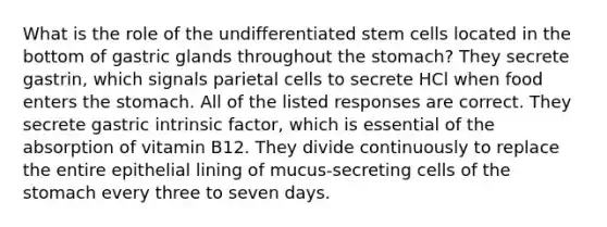 What is the role of the undifferentiated stem cells located in the bottom of gastric glands throughout <a href='https://www.questionai.com/knowledge/kLccSGjkt8-the-stomach' class='anchor-knowledge'>the stomach</a>? They secrete gastrin, which signals parietal cells to secrete HCl when food enters the stomach. All of the listed responses are correct. They secrete gastric intrinsic factor, which is essential of the absorption of vitamin B12. They divide continuously to replace the entire epithelial lining of mucus-secreting cells of the stomach every three to seven days.