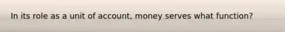 In its role as a unit of account, money serves what function?