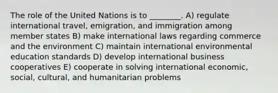 The role of the United Nations is to ________. A) regulate international travel, emigration, and immigration among member states B) make international laws regarding commerce and the environment C) maintain international environmental education standards D) develop international business cooperatives E) cooperate in solving international economic, social, cultural, and humanitarian problems