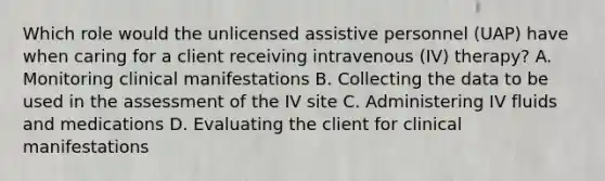 Which role would the unlicensed assistive personnel (UAP) have when caring for a client receiving intravenous (IV) therapy? A. Monitoring clinical manifestations B. Collecting the data to be used in the assessment of the IV site C. Administering IV fluids and medications D. Evaluating the client for clinical manifestations