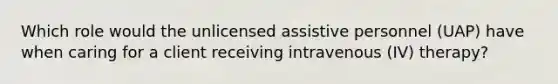 Which role would the unlicensed assistive personnel (UAP) have when caring for a client receiving intravenous (IV) therapy?