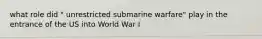 what role did " unrestricted submarine warfare" play in the entrance of the US into World War I