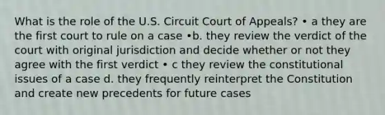 What is the role of the U.S. Circuit Court of Appeals? • a they are the first court to rule on a case •b. they review the verdict of the court with original jurisdiction and decide whether or not they agree with the first verdict • c they review the constitutional issues of a case d. they frequently reinterpret the Constitution and create new precedents for future cases