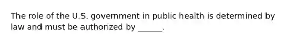 The role of the U.S. government in public health is determined by law and must be authorized by ______.