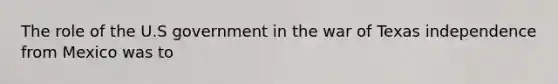 The role of the U.S government in the war of Texas independence from Mexico was to