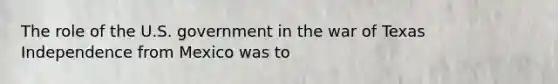 The role of the U.S. government in the war of Texas Independence from Mexico was to