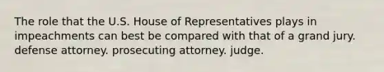 The role that the U.S. House of Representatives plays in impeachments can best be compared with that of a grand jury. defense attorney. prosecuting attorney. judge.