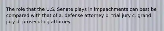 The role that the U.S. Senate plays in impeachments can best be compared with that of a. defense attorney b. trial jury c. grand jury d. prosecuting attorney