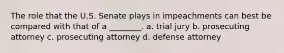 The role that the U.S. Senate plays in impeachments can best be compared with that of a ________. a. trial jury b. prosecuting attorney c. prosecuting attorney d. defense attorney