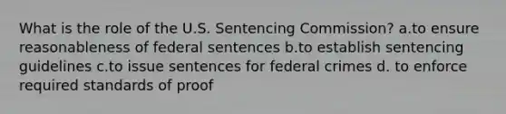 What is the role of the U.S. Sentencing Commission? a.to ensure reasonableness of federal sentences b.to establish sentencing guidelines c.to issue sentences for federal crimes d. to enforce required standards of proof