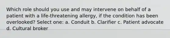 Which role should you use and may intervene on behalf of a patient with a life-threatening allergy, if the condition has been overlooked? Select one: a. Conduit b. Clarifier c. Patient advocate d. Cultural broker