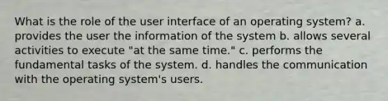 What is the role of the user interface of an operating system? a. provides the user the information of the system b. allows several activities to execute "at the same time." c. performs the fundamental tasks of the system. d. handles the communication with the operating system's users.