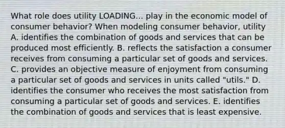 What role does utility LOADING... play in the economic model of consumer​ behavior? When modeling consumer​ behavior, utility A. identifies the combination of goods and services that can be produced most efficiently. B. reflects the satisfaction a consumer receives from consuming a particular set of goods and services. C. provides an objective measure of enjoyment from consuming a particular set of goods and services in units called​ "utils." D. identifies the consumer who receives the most satisfaction from consuming a particular set of goods and services. E. identifies the combination of goods and services that is least expensive.