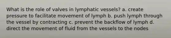 What is the role of valves in lymphatic vessels? a. create pressure to facilitate movement of lymph b. push lymph through the vessel by contracting c. prevent the backflow of lymph d. direct the movement of fluid from the vessels to the nodes