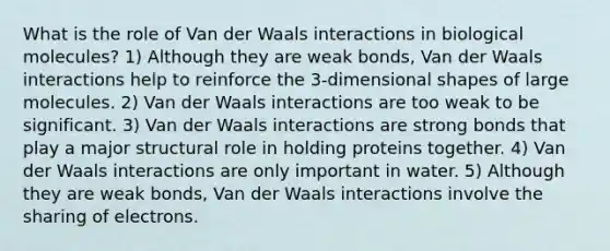 What is the role of Van der Waals interactions in biological molecules? 1) Although they are weak bonds, Van der Waals interactions help to reinforce the 3-dimensional shapes of large molecules. 2) Van der Waals interactions are too weak to be significant. 3) Van der Waals interactions are strong bonds that play a major structural role in holding proteins together. 4) Van der Waals interactions are only important in water. 5) Although they are weak bonds, Van der Waals interactions involve the sharing of electrons.