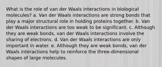 What is the role of van der Waals interactions in biological molecules? a. Van der Waals interactions are strong bonds that play a major structural role in holding proteins together. b. Van der Waals interactions are too weak to be significant. c. Although they are weak bonds, van der Waals interactions involve the sharing of electrons. d. Van der Waals interactions are only important in water. e. Although they are weak bonds, van der Waals interactions help to reinforce the three-dimensional shapes of large molecules.