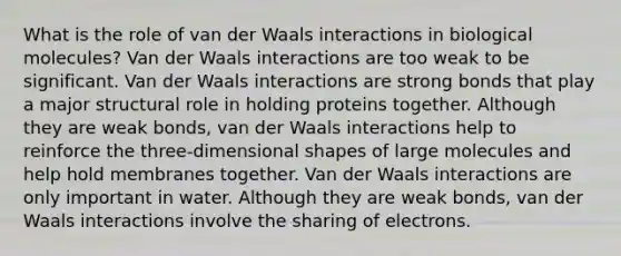 What is the role of van der Waals interactions in biological molecules? Van der Waals interactions are too weak to be significant. Van der Waals interactions are strong bonds that play a major structural role in holding proteins together. Although they are weak bonds, van der Waals interactions help to reinforce the three-dimensional shapes of large molecules and help hold membranes together. Van der Waals interactions are only important in water. Although they are weak bonds, van der Waals interactions involve the sharing of electrons.