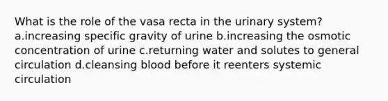 What is the role of the vasa recta in the urinary system? a.increasing specific gravity of urine b.increasing the osmotic concentration of urine c.returning water and solutes to general circulation d.cleansing blood before it reenters systemic circulation