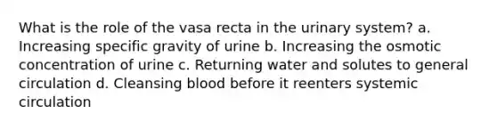 What is the role of the vasa recta in the urinary system? a. Increasing specific gravity of urine b. Increasing the osmotic concentration of urine c. Returning water and solutes to general circulation d. Cleansing blood before it reenters systemic circulation