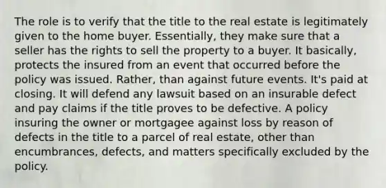 The role is to verify that the title to the real estate is legitimately given to the home buyer. Essentially, they make sure that a seller has the rights to sell the property to a buyer. It basically, protects the insured from an event that occurred before the policy was issued. Rather, than against future events. It's paid at closing. It will defend any lawsuit based on an insurable defect and pay claims if the title proves to be defective. A policy insuring the owner or mortgagee against loss by reason of defects in the title to a parcel of real estate, other than encumbrances, defects, and matters specifically excluded by the policy.