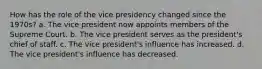 How has the role of the vice presidency changed since the 1970s? a. The vice president now appoints members of the Supreme Court. b. The vice president serves as the president's chief of staff. c. The vice president's influence has increased. d. The vice president's influence has decreased.