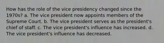 How has the role of the vice presidency changed since the 1970s? a. The vice president now appoints members of the Supreme Court. b. The vice president serves as the president's chief of staff. c. The vice president's influence has increased. d. The vice president's influence has decreased.