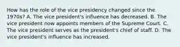 How has the role of the vice presidency changed since the 1970s? A. The vice president's influence has decreased. B. The vice president now appoints members of the Supreme Court. C. The vice president serves as the president's chief of staff. D. The vice president's influence has increased.