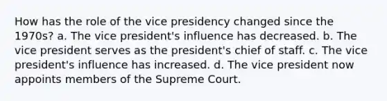 How has the role of the vice presidency changed since the 1970s? a. The vice president's influence has decreased. b. The vice president serves as the president's chief of staff. c. The vice president's influence has increased. d. The vice president now appoints members of the Supreme Court.