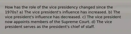 How has the role of the vice presidency changed since the 1970s? a) The vice president's influence has increased. b) The vice president's influence has decreased. c) The vice president now appoints members of the Supreme Court. d) The vice president serves as the president's chief of staff.