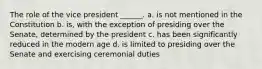 The role of the vice president ______. a. is not mentioned in the Constitution b. is, with the exception of presiding over the Senate, determined by the president c. has been significantly reduced in the modern age d. is limited to presiding over the Senate and exercising ceremonial duties