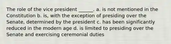 The role of the vice president ______. a. is not mentioned in the Constitution b. is, with the exception of presiding over the Senate, determined by the president c. has been significantly reduced in the modern age d. is limited to presiding over the Senate and exercising ceremonial duties