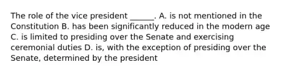 The role of the vice president ______. A. is not mentioned in the Constitution B. has been significantly reduced in the modern age C. is limited to presiding over the Senate and exercising ceremonial duties D. is, with the exception of presiding over the Senate, determined by the president