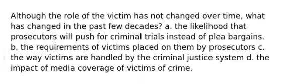 Although the role of the victim has not changed over time, what has changed in the past few decades? a. the likelihood that prosecutors will push for criminal trials instead of plea bargains. b. the requirements of victims placed on them by prosecutors c. the way victims are handled by <a href='https://www.questionai.com/knowledge/kuANd41CrG-the-criminal-justice-system' class='anchor-knowledge'>the criminal justice system</a> d. the impact of media coverage of victims of crime.