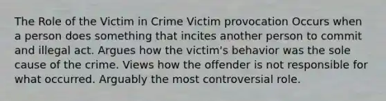 The Role of the Victim in Crime Victim provocation Occurs when a person does something that incites another person to commit and illegal act. Argues how the victim's behavior was the sole cause of the crime. Views how the offender is not responsible for what occurred. Arguably the most controversial role.