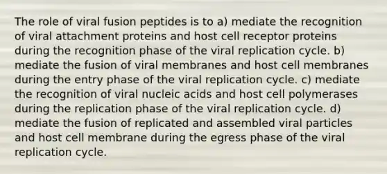 The role of viral fusion peptides is to a) mediate the recognition of viral attachment proteins and host cell receptor proteins during the recognition phase of the viral replication cycle. b) mediate the fusion of viral membranes and host cell membranes during the entry phase of the viral replication cycle. c) mediate the recognition of viral nucleic acids and host cell polymerases during the replication phase of the viral replication cycle. d) mediate the fusion of replicated and assembled viral particles and host cell membrane during the egress phase of the viral replication cycle.