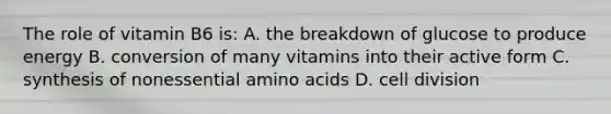 The role of vitamin B6 is: A. the breakdown of glucose to produce energy B. conversion of many vitamins into their active form C. synthesis of nonessential amino acids D. cell division