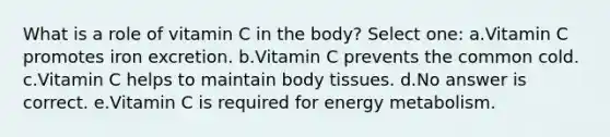 What is a role of vitamin C in the body? Select one: a.Vitamin C promotes iron excretion. b.Vitamin C prevents the common cold. c.Vitamin C helps to maintain body tissues. d.No answer is correct. e.Vitamin C is required for energy metabolism.