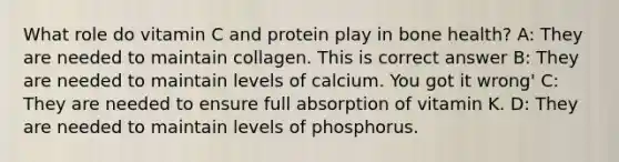 What role do vitamin C and protein play in bone health? A: They are needed to maintain collagen. This is correct answer B: They are needed to maintain levels of calcium. You got it wrong' C: They are needed to ensure full absorption of vitamin K. D: They are needed to maintain levels of phosphorus.