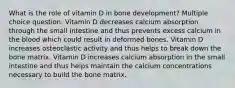 What is the role of vitamin D in bone development? Multiple choice question. Vitamin D decreases calcium absorption through the small intestine and thus prevents excess calcium in the blood which could result in deformed bones. Vitamin D increases osteoclastic activity and thus helps to break down the bone matrix. Vitamin D increases calcium absorption in the small intestine and thus helps maintain the calcium concentrations necessary to build the bone matrix.