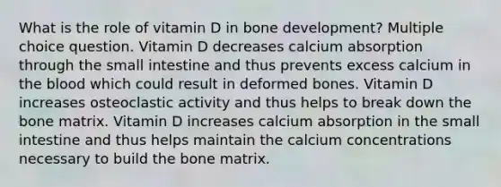 What is the role of vitamin D in bone development? Multiple choice question. Vitamin D decreases calcium absorption through the small intestine and thus prevents excess calcium in the blood which could result in deformed bones. Vitamin D increases osteoclastic activity and thus helps to break down the bone matrix. Vitamin D increases calcium absorption in the small intestine and thus helps maintain the calcium concentrations necessary to build the bone matrix.