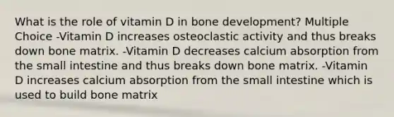 What is the role of vitamin D in bone development? Multiple Choice -Vitamin D increases osteoclastic activity and thus breaks down bone matrix. -Vitamin D decreases calcium absorption from the small intestine and thus breaks down bone matrix. -Vitamin D increases calcium absorption from the small intestine which is used to build bone matrix