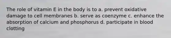 The role of vitamin E in the body is to a. prevent oxidative damage to cell membranes b. serve as coenzyme c. enhance the absorption of calcium and phosphorus d. participate in blood clotting