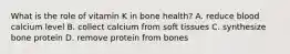 What is the role of vitamin K in bone health? A. reduce blood calcium level B. collect calcium from soft tissues C. synthesize bone protein D. remove protein from bones