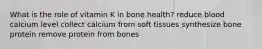 What is the role of vitamin K in bone health? reduce blood calcium level collect calcium from soft tissues synthesize bone protein remove protein from bones